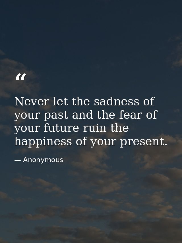 Never let the sadness of your past and the fear of your future ruin the happiness of your present. — Anonymous