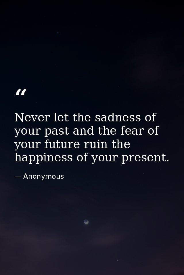Never let the sadness of your past and the fear of your future ruin the happiness of your present. — Anonymous