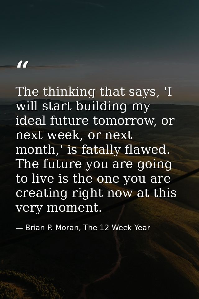 The thinking that says, 'I will start building my ideal future tomorrow, or next week, or next month,' is fatally flawed — Brian P. Moran, The 12 Week Year