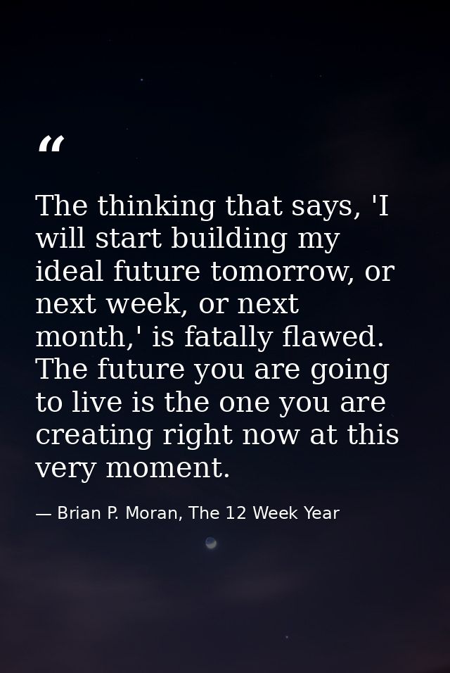 The thinking that says, 'I will start building my ideal future tomorrow, or next week, or next month,' is fatally flawed — Brian P. Moran, The 12 Week Year