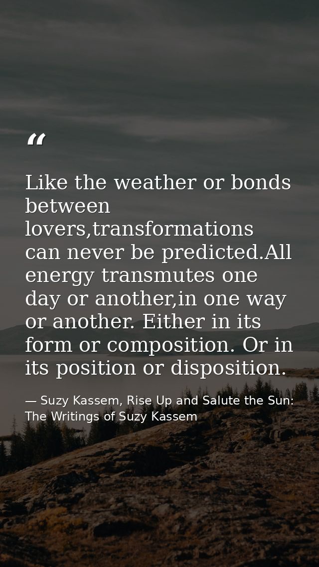 Like the weather or bonds between lovers,transformations can never be predicted.All energy transmutes one day or another — Suzy Kassem, Rise Up and Salute the Sun: The Writings of Suzy Kassem