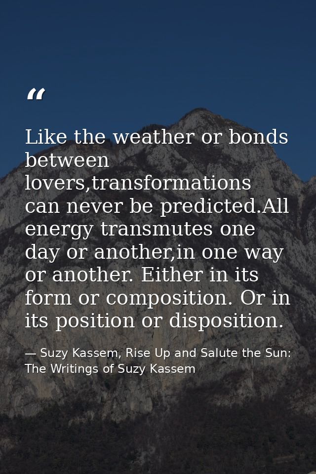 Like the weather or bonds between lovers,transformations can never be predicted.All energy transmutes one day or another — Suzy Kassem, Rise Up and Salute the Sun: The Writings of Suzy Kassem