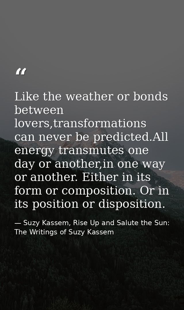Like the weather or bonds between lovers,transformations can never be predicted.All energy transmutes one day or another — Suzy Kassem, Rise Up and Salute the Sun: The Writings of Suzy Kassem