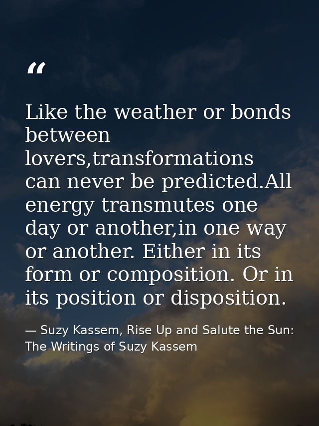 Like the weather or bonds between lovers,transformations can never be predicted.All energy transmutes one day or another — Suzy Kassem, Rise Up and Salute the Sun: The Writings of Suzy Kassem