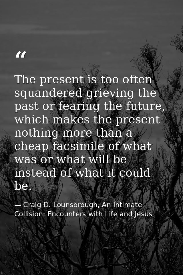 The present is too often squandered grieving the past or fearing the future, which makes the present nothing more than a — Craig D. Lounsbrough, An Intimate Collision: Encounters with Life and Jesus