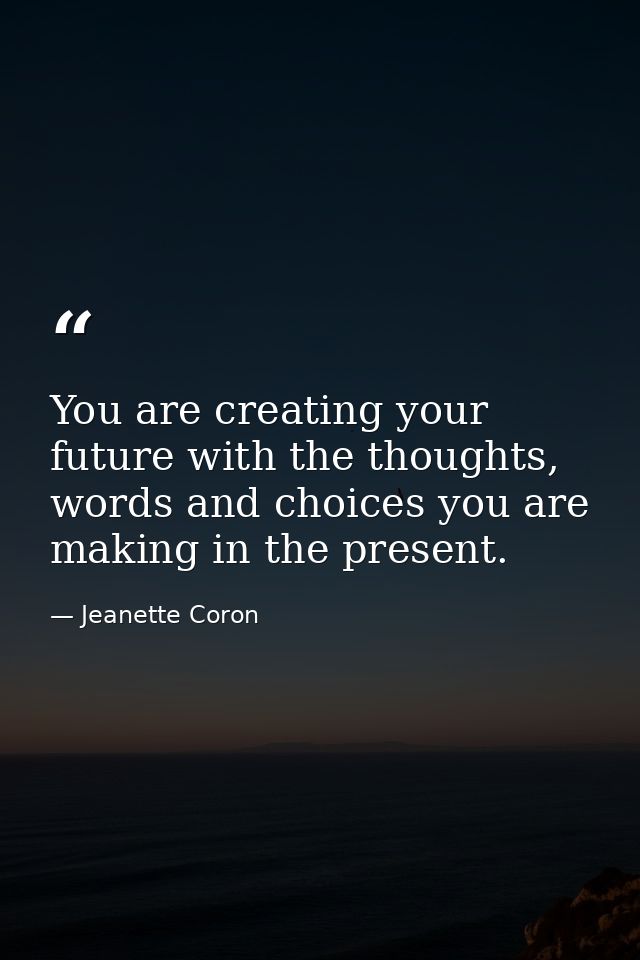 You are creating your future with the thoughts, words and choices you are making in the present. — Jeanette Coron
