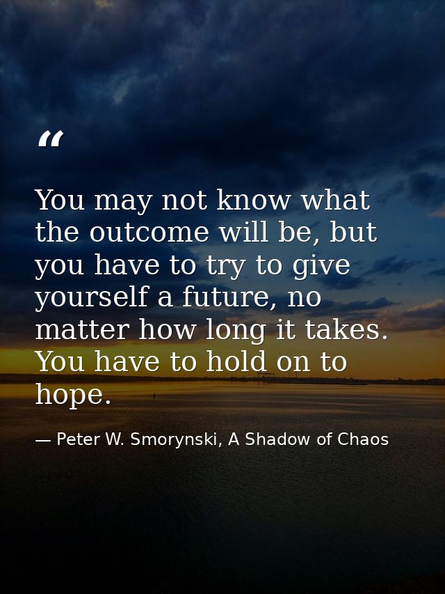 You may not know what the outcome will be, but you have to try to give yourself a future, no matter how long it takes. Y — Peter W. Smorynski, A Shadow of Chaos