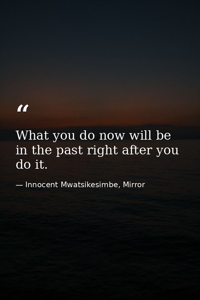 What you do now will be in the past right after you do it. — Innocent Mwatsikesimbe, Mirror