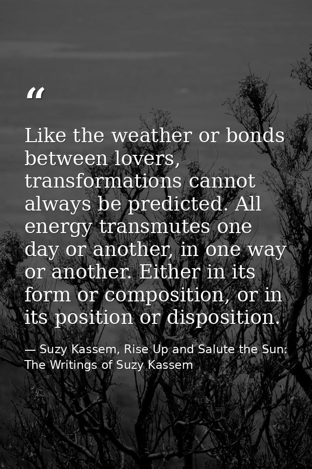 Like the weather or bonds between lovers, transformations cannot always be predicted. All energy transmutes one day or a — Suzy Kassem, Rise Up and Salute the Sun: The Writings of Suzy Kassem