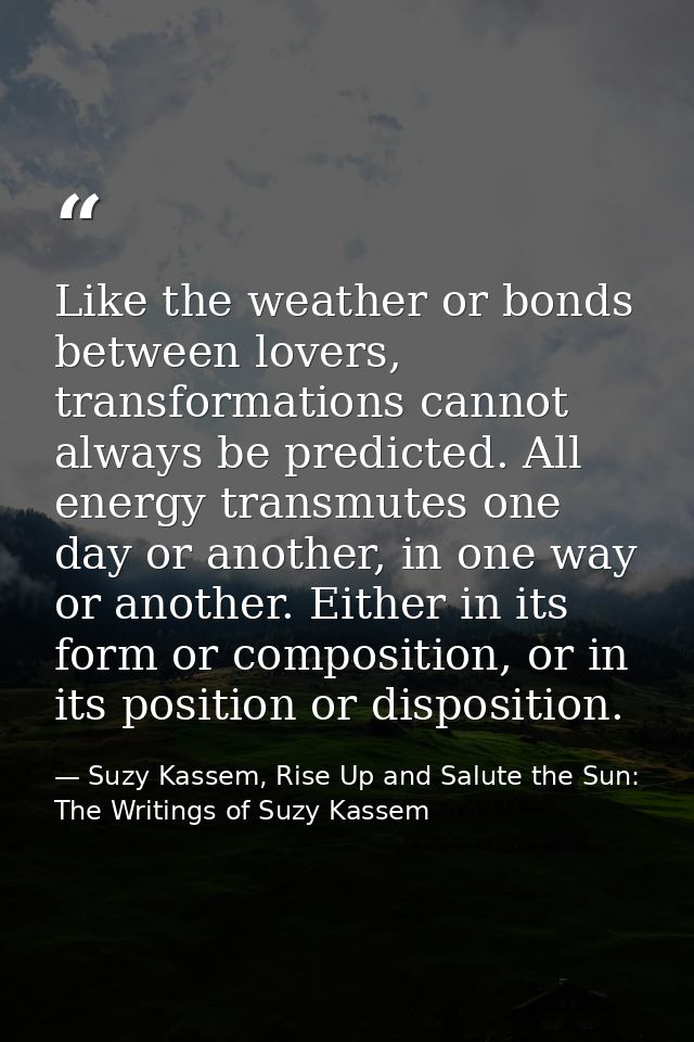 Like the weather or bonds between lovers, transformations cannot always be predicted. All energy transmutes one day or a — Suzy Kassem, Rise Up and Salute the Sun: The Writings of Suzy Kassem