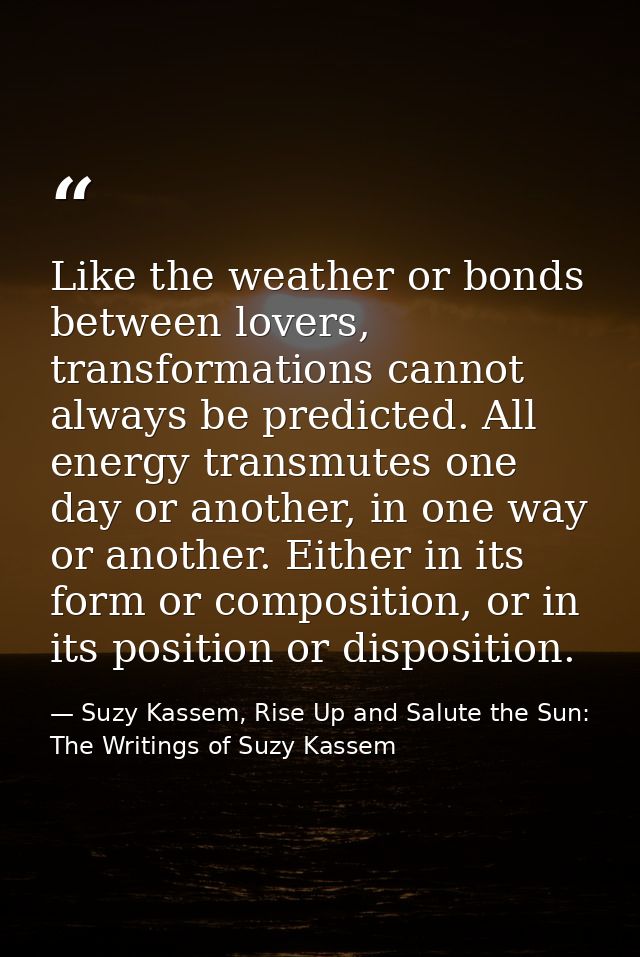 Like the weather or bonds between lovers, transformations cannot always be predicted. All energy transmutes one day or a — Suzy Kassem, Rise Up and Salute the Sun: The Writings of Suzy Kassem