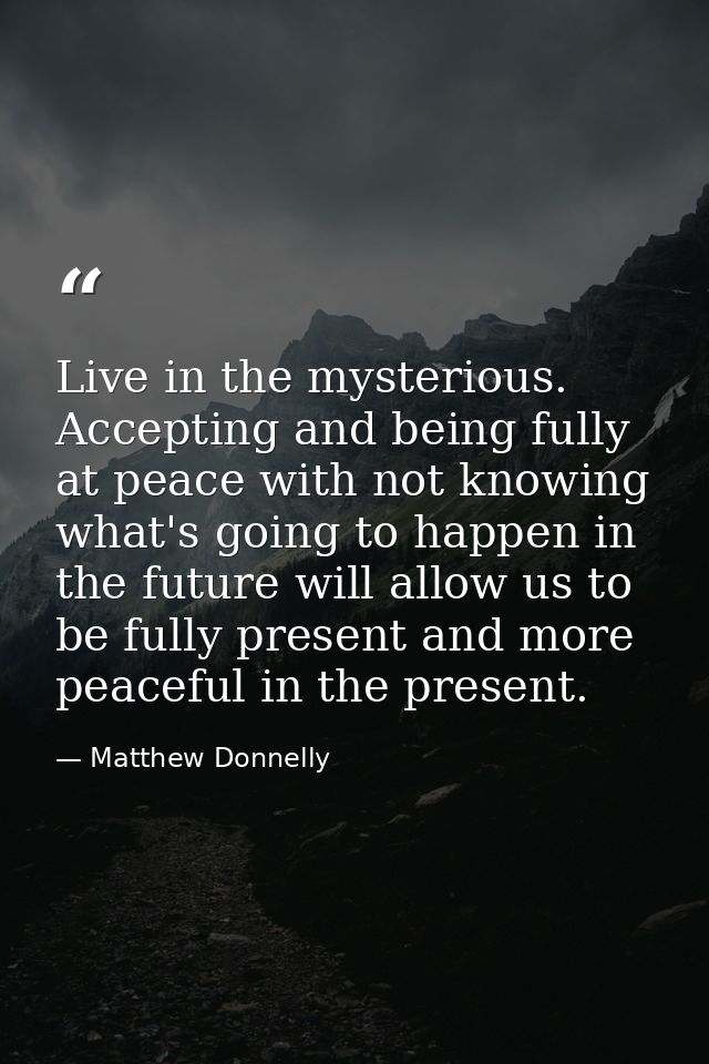 Live in the mysterious. Accepting and being fully at peace with not knowing what's going to happen in the future will al — Matthew Donnelly