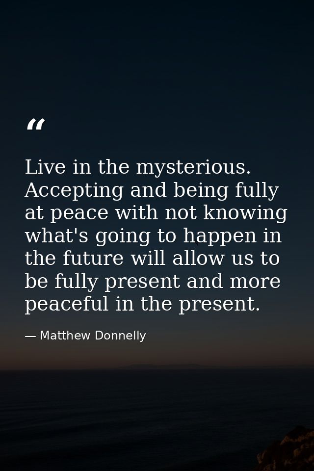 Live in the mysterious. Accepting and being fully at peace with not knowing what's going to happen in the future will al — Matthew Donnelly