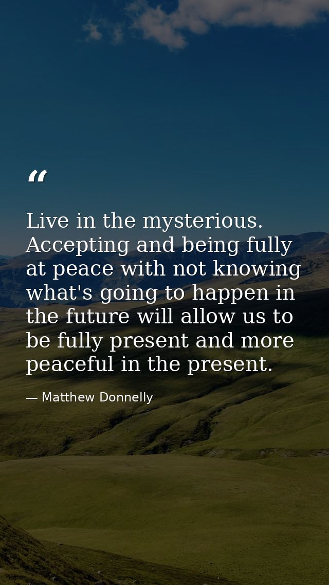 Live in the mysterious. Accepting and being fully at peace with not knowing what's going to happen in the future will al — Matthew Donnelly