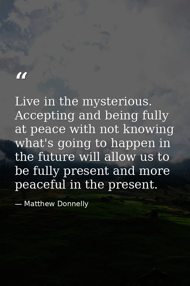 Live in the mysterious. Accepting and being fully at peace with not knowing what's going to happen in the future will al — Matthew Donnelly