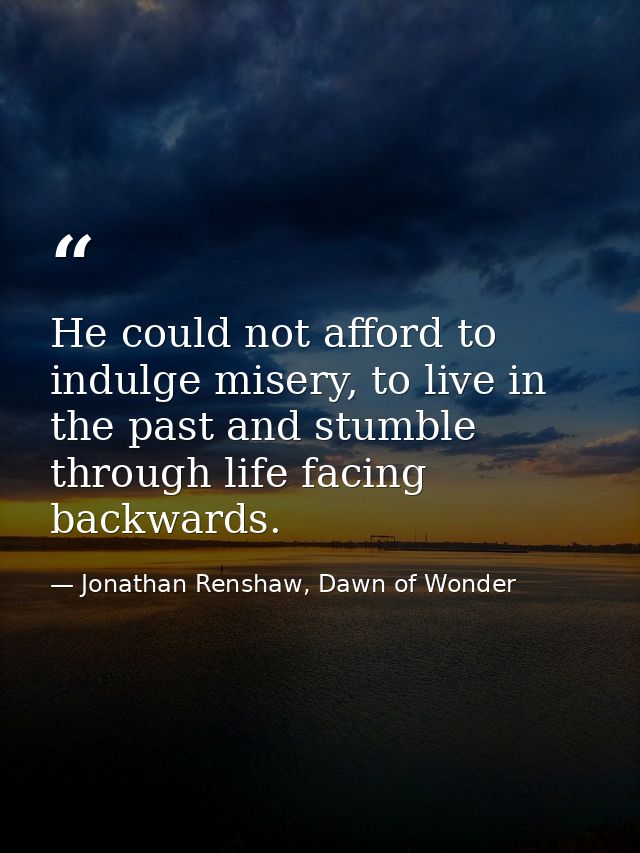 He could not afford to indulge misery, to live in the past and stumble through life facing backwards. — Jonathan Renshaw, Dawn of Wonder