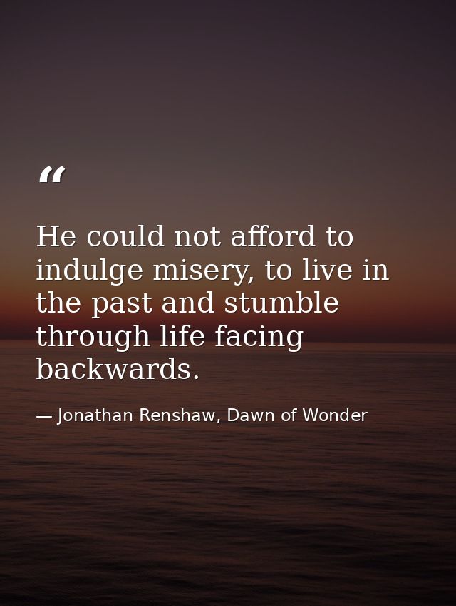 He could not afford to indulge misery, to live in the past and stumble through life facing backwards. — Jonathan Renshaw, Dawn of Wonder