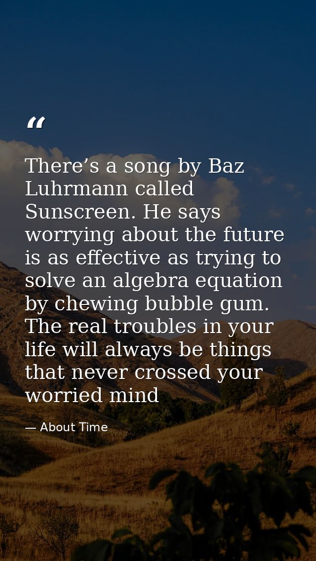 There’s a song by Baz Luhrmann called Sunscreen. He says worrying about the future is as effective as trying to solve an — About Time