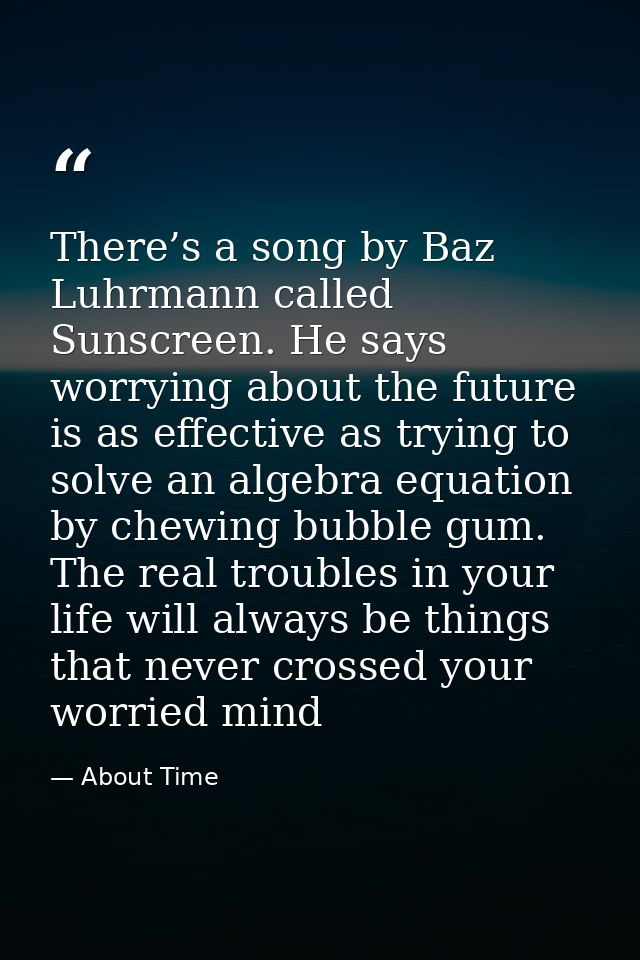 There’s a song by Baz Luhrmann called Sunscreen. He says worrying about the future is as effective as trying to solve an — About Time