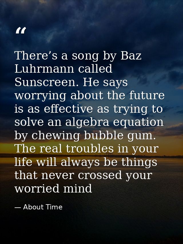 There’s a song by Baz Luhrmann called Sunscreen. He says worrying about the future is as effective as trying to solve an — About Time