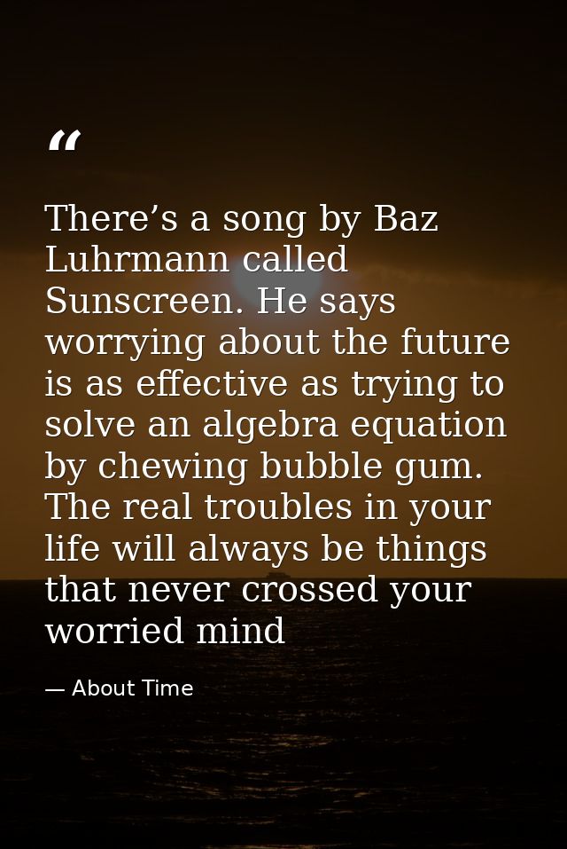 There’s a song by Baz Luhrmann called Sunscreen. He says worrying about the future is as effective as trying to solve an — About Time