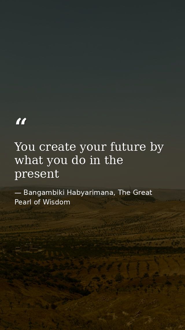 You create your future by what you do in the present — Bangambiki Habyarimana, The Great Pearl of Wisdom