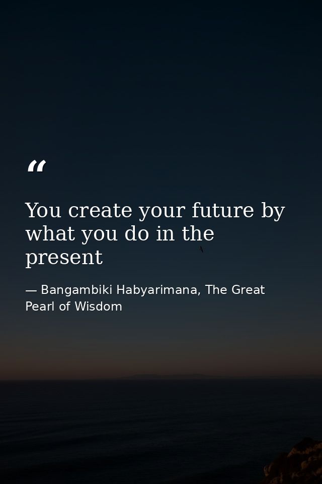 You create your future by what you do in the present — Bangambiki Habyarimana, The Great Pearl of Wisdom