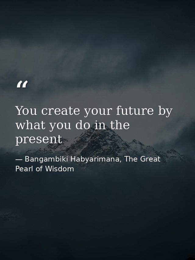 You create your future by what you do in the present — Bangambiki Habyarimana, The Great Pearl of Wisdom
