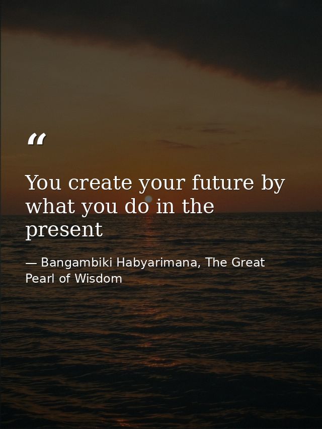 You create your future by what you do in the present — Bangambiki Habyarimana, The Great Pearl of Wisdom