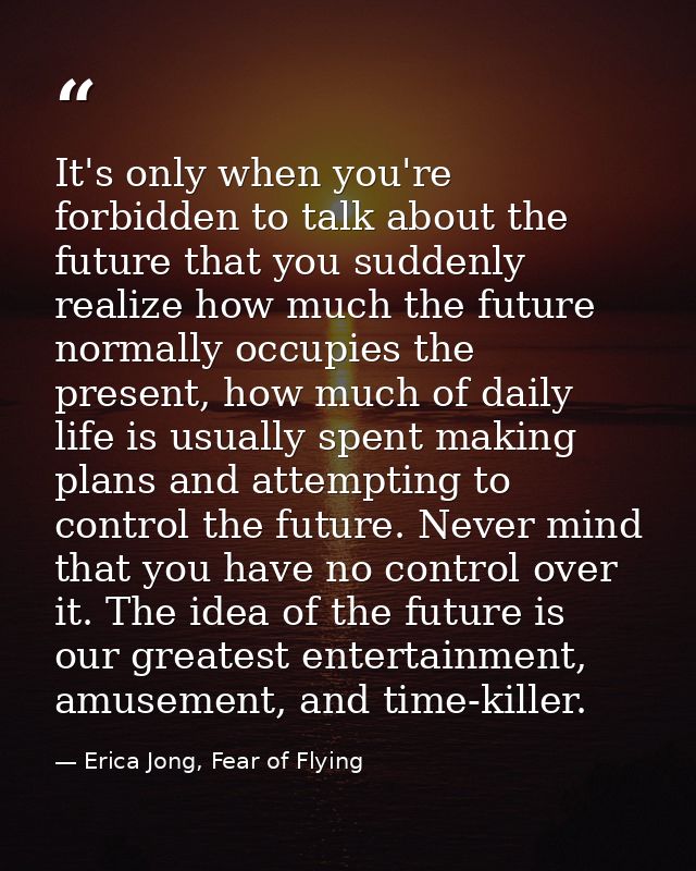 It's only when you're forbidden to talk about the future that you suddenly realize how much the future normally occupies — Erica Jong, Fear of Flying