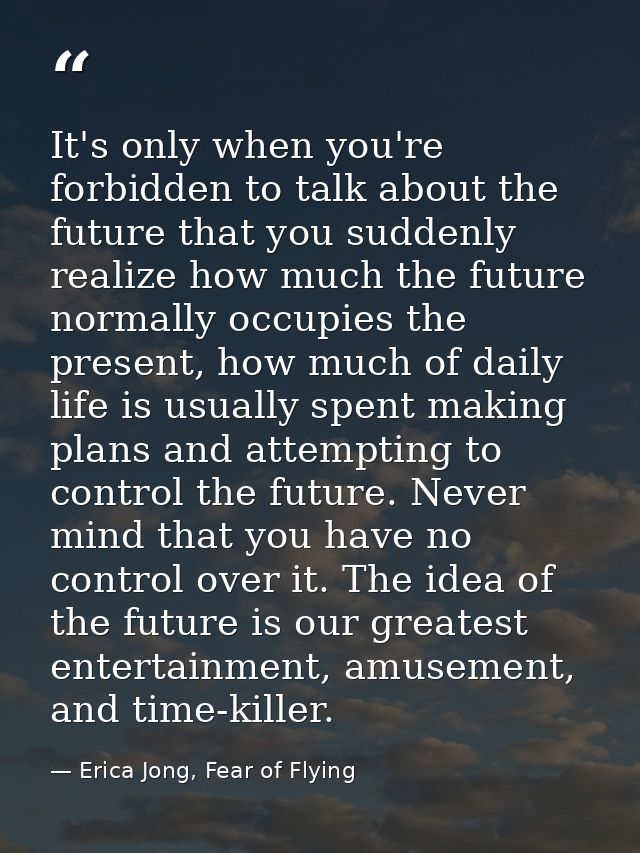 It's only when you're forbidden to talk about the future that you suddenly realize how much the future normally occupies — Erica Jong, Fear of Flying