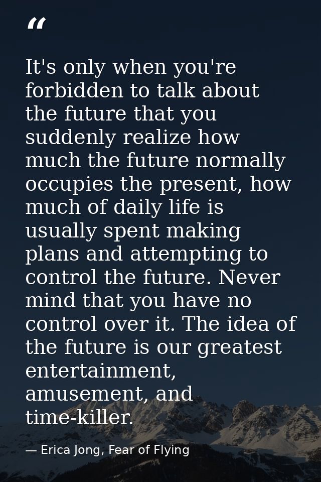 It's only when you're forbidden to talk about the future that you suddenly realize how much the future normally occupies — Erica Jong, Fear of Flying