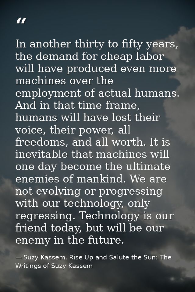 In another thirty to fifty years, the demand for cheap labor will have produced even more machines over the employment o — Suzy Kassem, Rise Up and Salute the Sun: The Writings of Suzy Kassem
