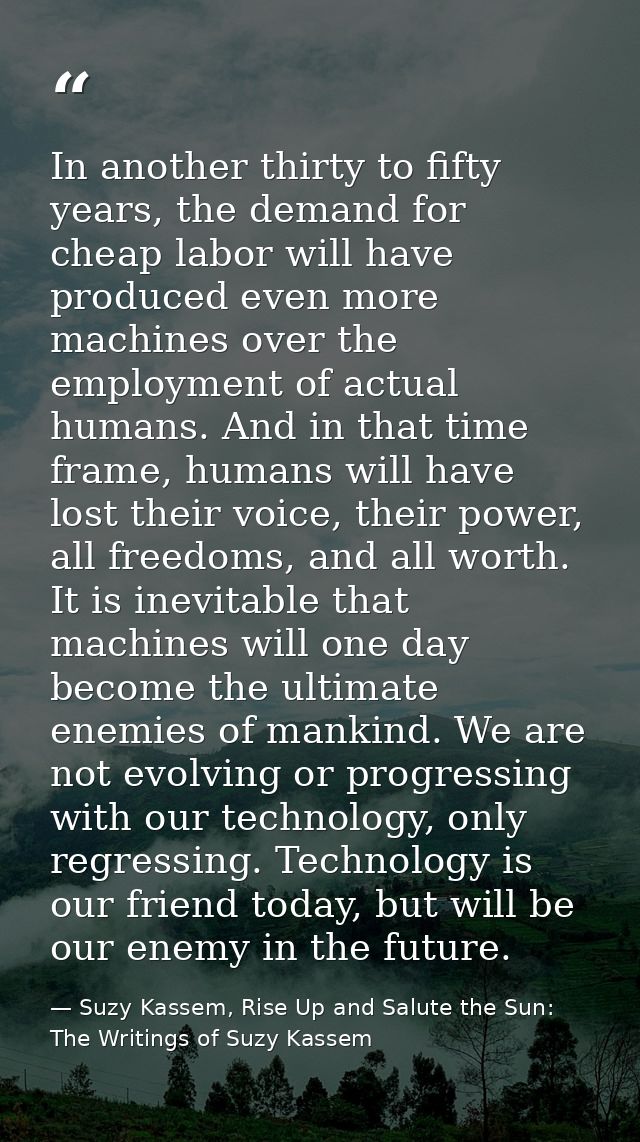 In another thirty to fifty years, the demand for cheap labor will have produced even more machines over the employment o — Suzy Kassem, Rise Up and Salute the Sun: The Writings of Suzy Kassem