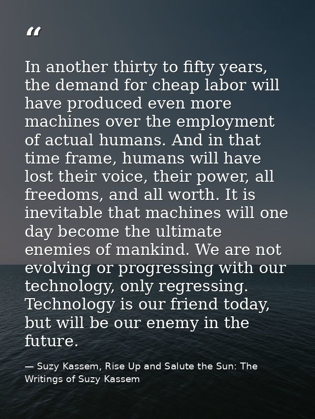 In another thirty to fifty years, the demand for cheap labor will have produced even more machines over the employment o — Suzy Kassem, Rise Up and Salute the Sun: The Writings of Suzy Kassem