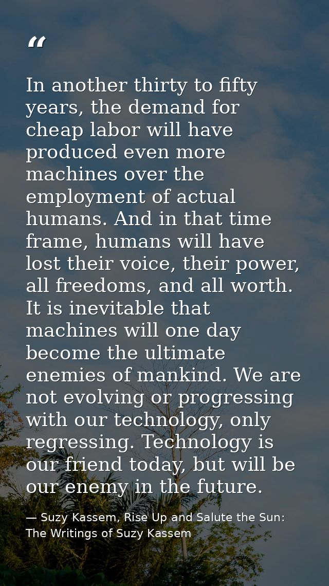 In another thirty to fifty years, the demand for cheap labor will have produced even more machines over the employment o — Suzy Kassem, Rise Up and Salute the Sun: The Writings of Suzy Kassem
