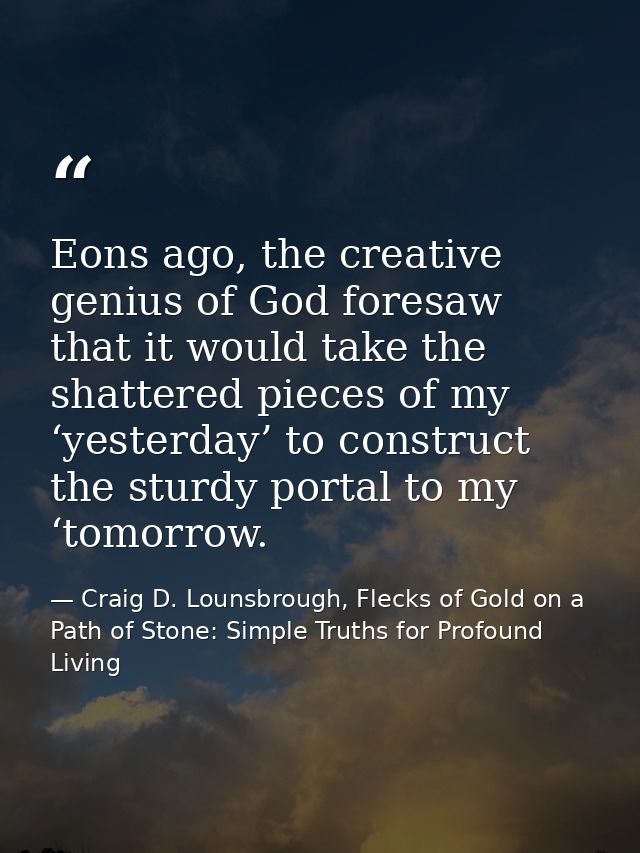 Eons ago, the creative genius of God foresaw that it would take the shattered pieces of my ‘yesterday’ to construct the  — Craig D. Lounsbrough, Flecks of Gold on a Path of Stone: Simple Truths for Profound Living