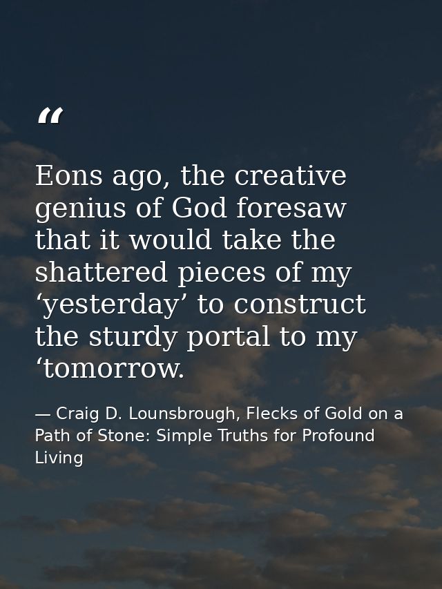 Eons ago, the creative genius of God foresaw that it would take the shattered pieces of my ‘yesterday’ to construct the  — Craig D. Lounsbrough, Flecks of Gold on a Path of Stone: Simple Truths for Profound Living