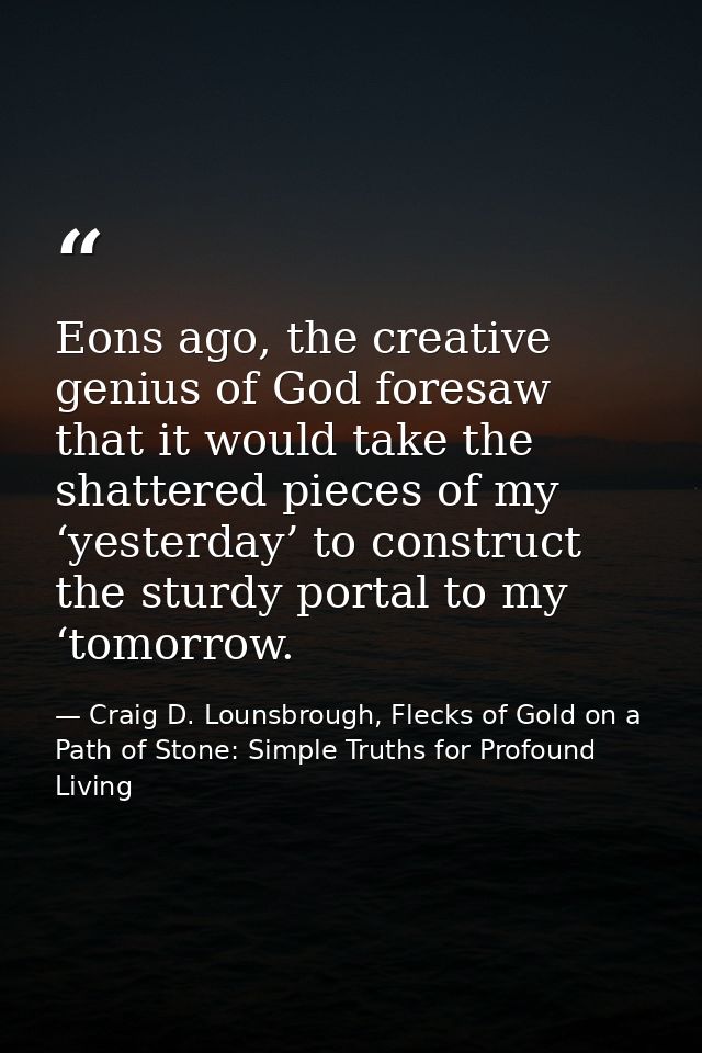 Eons ago, the creative genius of God foresaw that it would take the shattered pieces of my ‘yesterday’ to construct the  — Craig D. Lounsbrough, Flecks of Gold on a Path of Stone: Simple Truths for Profound Living