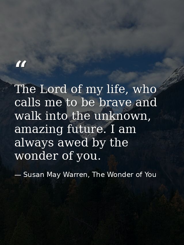 The Lord of my life, who calls me to be brave and walk into the unknown, amazing future. I am always awed by the wonder  — Susan May Warren, The Wonder of You