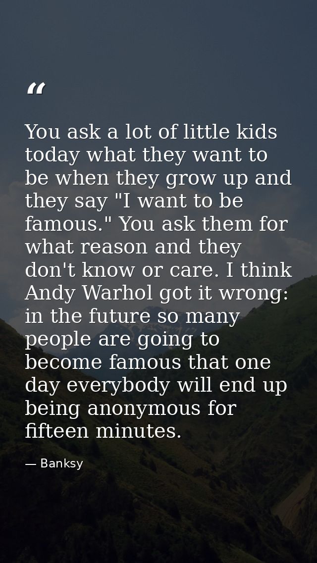 You ask a lot of little kids today what they want to be when they grow up and they say "I want to be famous." You ask th — Banksy
