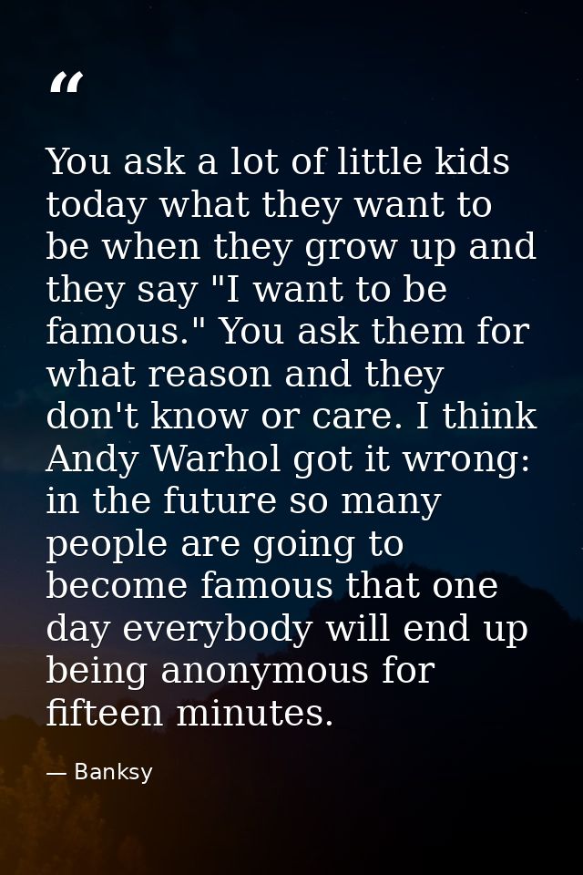 You ask a lot of little kids today what they want to be when they grow up and they say "I want to be famous." You ask th — Banksy
