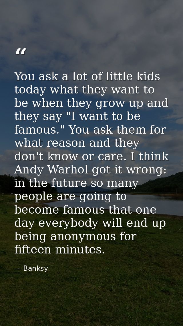 You ask a lot of little kids today what they want to be when they grow up and they say "I want to be famous." You ask th — Banksy