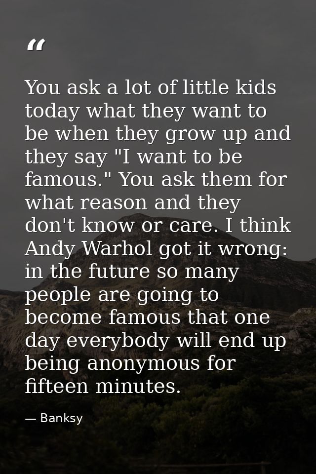 You ask a lot of little kids today what they want to be when they grow up and they say "I want to be famous." You ask th — Banksy