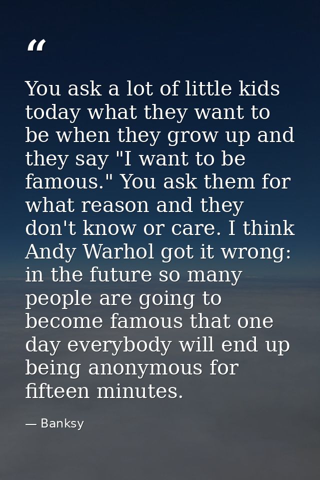 You ask a lot of little kids today what they want to be when they grow up and they say "I want to be famous." You ask th — Banksy