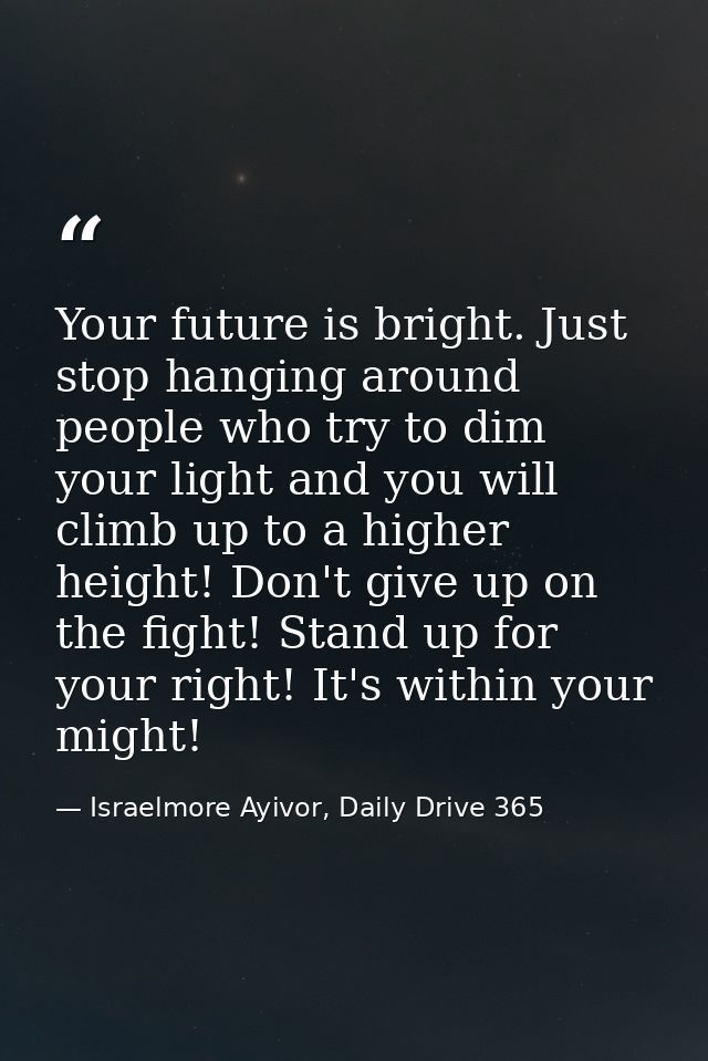 Your future is bright. Just stop hanging around people who try to dim your light and you will climb up to a higher heigh — Israelmore Ayivor, Daily Drive 365