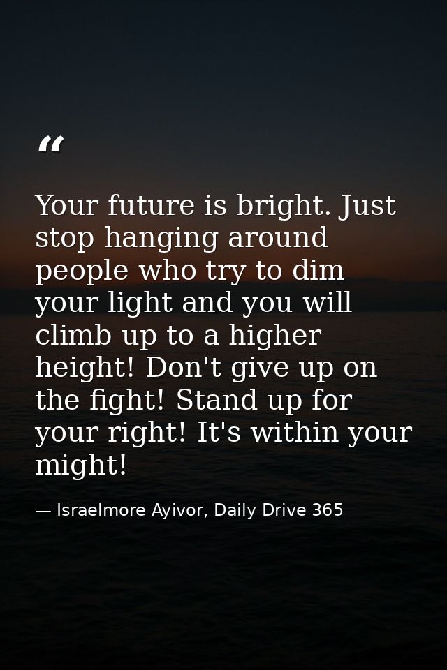 Your future is bright. Just stop hanging around people who try to dim your light and you will climb up to a higher heigh — Israelmore Ayivor, Daily Drive 365