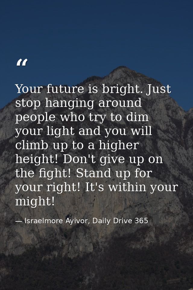 Your future is bright. Just stop hanging around people who try to dim your light and you will climb up to a higher heigh — Israelmore Ayivor, Daily Drive 365
