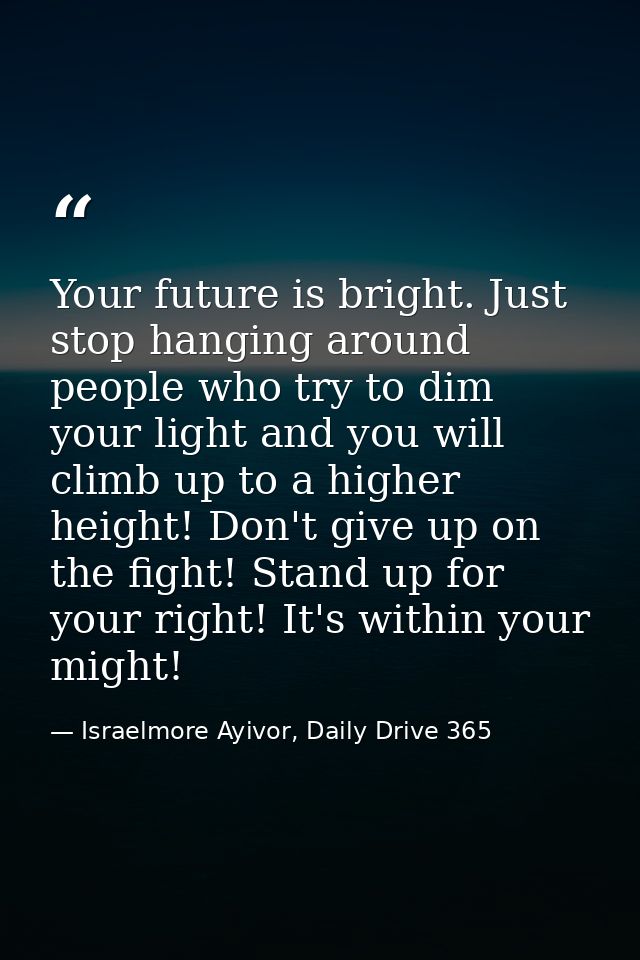 Your future is bright. Just stop hanging around people who try to dim your light and you will climb up to a higher heigh — Israelmore Ayivor, Daily Drive 365