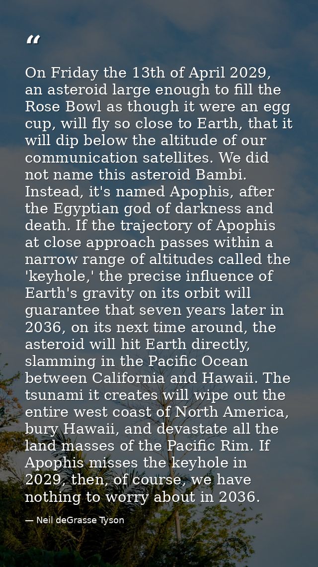 On Friday the 13th of April 2029, an asteroid large enough to fill the Rose Bowl as though it were an egg cup, will fly  — Neil deGrasse Tyson